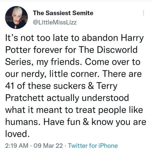 tweet from The Sassiest Semite, @LittleMissLizz:

It’s not too late to abandon Harry Potter forever for The Discworld Series, my friends. Come over to our nerdy, little corner. There are 41 of these suckers & Terry Pratchett actually understood what it meant to treat people like humans. Have fun & know you are loved. 