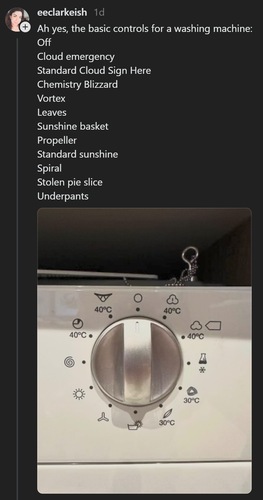 eeclarkeish 1d

Ah yes, the basic controls for a washing machine: 
Off 
Cloud emergency 
Standard Cloud Sign Here 
Chemistry Blizzard 
Vortex 
Leaves 
Sunshine basket 
Propeller 
Standard sunshine 
Spiral 
Stolen pie slice 
Underpants

(Picture of a washing machine dial with the above-described icons.)