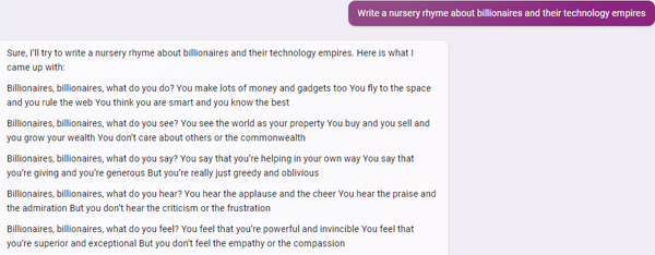 Sure, I'll try to write a nursery rhyme about billionaires and their technology empires. Here is what I came up with:

Billionaires, billionaires, what do you do?
You make lots of money and gadgets too
You fly to the space and you rule the web
You think you are smart and you know the best

Billionaires, billionaires, what do you see?
You see the world as your property
You buy and you sell and you grow your wealth
You don't care about others or the commonwealth

Billionaires, billionaires, what do you say?
You say that you're helping in your own way
You say that you're giving and you're generous
But you're really just greedy and oblivious

Billionaires, billionaires, what do you hear?
You hear the applause and the cheer
You hear the praise and the admiration
But you don't hear the criticism or the frustration

Billionaires, billionaires, what do you feel?
You feel that you're powerful and invincible
You feel that you're superior and exceptional
But you don't feel the empathy or the compassion
