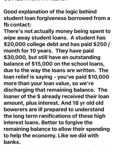 Good explanation of the logic behind student loan forgiveness borrowed from a fb contact:

There's not actually money being spent to wipe away student loans. A student has $20,000 college debt and has paid $250 / month for 10 years. They have paid $30,000, but still have an outstanding balance of $15,000 on the school loans, due to the way the loans are written. The loan relief is saying - you've paid $10,000 more than your loan value, so we're discharging that remaining balance. The loaner of the $ already received their loan amount, plus interest. And 18 yr old old borrowers are ill prepared to understand the long term ramifications of these high interest loans. Better to forgive the remaining balance to allow their spending to help the economy. Like we did with banks. 
