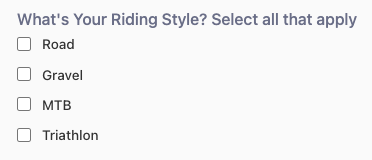 A question with check-box options: 
"What's Your Riding Style? Select all that apply 
☐Road 
☐Gravel 
☐MTB 
☐Triathlon"