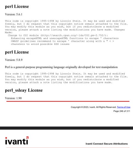 Screenshot of part of the (licence) documentation behind the link:

perl License Version: 5.6.1 This code is copyright 1995-1998 by Lincoln Stein. It may be used and modified freely, but I do request that this copyright notice remain attached to the file. You may modify this module as you wish, but if you redistribute a modified version, please attach a note listing the modifications you have made. Changes Made: Change to CGI module (http://search.cpan.org/~lds/CGI.pm-2.752/): Enhancing escapeHTML and unescapeHTML functions to escape ' characters OWASP guidelines recommend to escape ' character along with & " < > charaters to avoid possible XSS issues perl License Version: 5.8.9 Perl is a general-purpose programming language originally developed for text manipulation This code is copyright 1995-1998 by Lincoln Stein. It may be used and modified freely, but I do request that this copyright notice remain attached to the file. You may modify this module as you wish, but if you redistribute a modified version, please attach a note listing the modifications you have made. perl_ssleay License Version: 1.90 Copyright 2023, Ivanti. Al Rights Reserved. Terms of Use Page 246 of 311 = = Ivantl Ivanti Connect Secure Attributions 