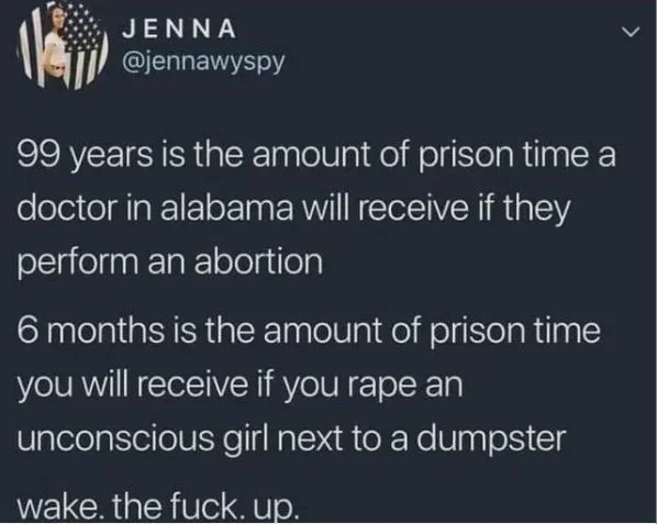 post from @jennawyspy 
"99 years is the amount of prison time a doctor in alabama will receive if they perform an abortion.
6 months is the amount of prison time you will receive if you rape an unconscious girl next to a dumptser. 
wake.the.fuck.up"