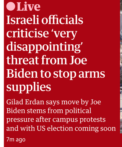 The Guardian this morning

Live: Israeli officials criticise ‘very disappointing’ threat from Joe Biden to stop arms supplies : Gilad Erdan says move by Joe I Biden stems from political
pressure after campus protests and with US election coming soon 