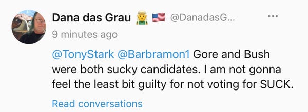 “Dana das Grau

@TonyStark @Barbramon1 Gore and Bush were both sucky candidates. I am not gonna feel the least bit guilty for not voting for SUCK.”