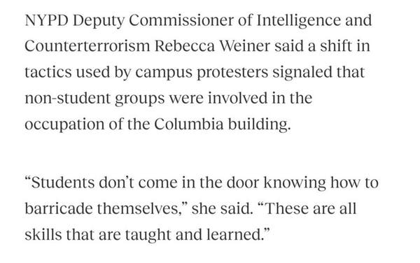 NYPD Deputy Commissioner of Intelligence and
Counterterrorism Rebecca Weiner said a shift in
tactics used by campus protesters signaled that
non-student groups were involved in the
occupation of the Columbia building.
"Students don't come in the door knowing how to
barricade themselves," she said. "These are all
skills that are taught and learned."