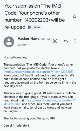 
Hi shortformblog,

The submission "The IMEI Code: Your phone’s other number" that you posted to Hacker News (https://news.ycombinator.com/item?id=40202203) looks good, but hasn't had much attention so far. We put it in the second-chance pool, so it will get a random placement on the front page some time in the next day or so.

This is a way of giving good HN submissions multiple chances at the front page. If you're curious, you can read about it at https://news.ycombinator.com/item?id=26998308 and other links there. And if you don't want these emails, sorry! Let us know and we won't do it again.

Thanks for posting good things to HN!

Daniel (moderator)