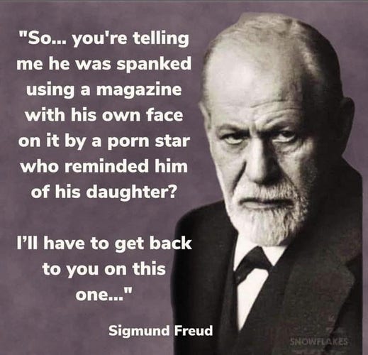 "So... you're telling  me he was spanked using a magazine with his own face  on it by a porn star who reminded him of his daughter? I’ll have to get back  to you on this ."

Sigmund Freud 
