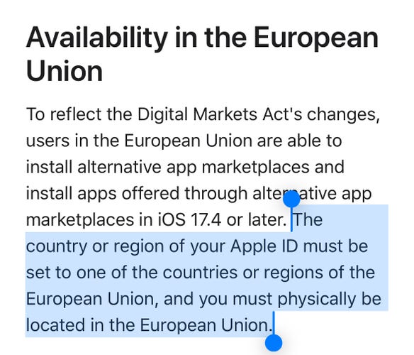 Availability in the European
Union

To reflect the Digital Markets Act's changes,
users in the European Union are able to
install alternative app marketplaces and
install apps offered through alternative app
marketplaces in iOS 17.4 or later. The
country or region of your Apple ID must be
set to one of the countries or regions of the
European Union, and you must physically be
located in the European Union.