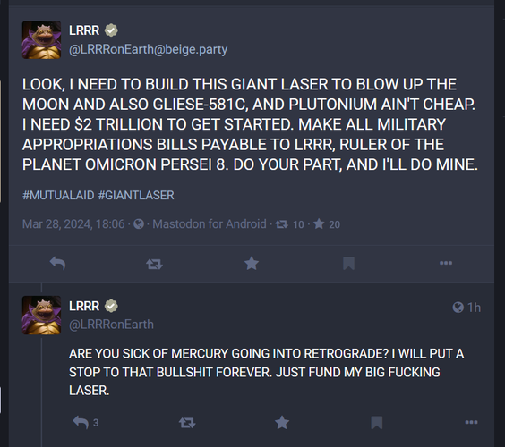 @LRRRonEarth@beige.party

LOOK, I NEED TO BUILD THIS GIANT LASER TO BLOW UP THE MOON AND ALSO GLIESE-581C, AND PLUTONIUM AIN'T CHEAP. I NEED $2 TRILLION TO GET STARTED. MAKE ALL MILITARY APPROPRIATIONS BILLS PAYABLE TO LRRR, RULER OF THE PLANET OMICRON PERSEI 8. DO YOUR PART, AND I'LL DO MINE. #MUTUALAID #GIANTLASER
Mar 28, 2024, 18:06 

ARE YOU SICK OF MERCURY GOING INTO RETROGRADE? I WILL PUT A STOP TO THAT BULLSHIT FOREVER. JUST FUND MY BIG FUCKING LASER.