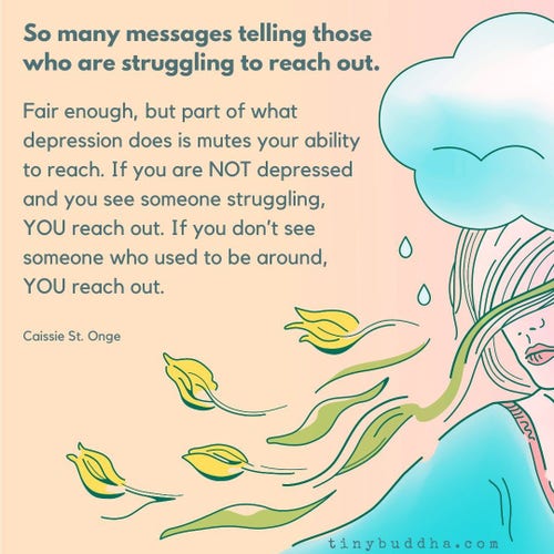 "So many messages telling those who are struggling to reach out. Fair enough, but part of what depression does is mutes your ability to reach. If you are NOT depressed and you see someone struggling, YOU reach out. If you don't see someone who used to be around, YOU reach out."

~ Caissie St. Onge