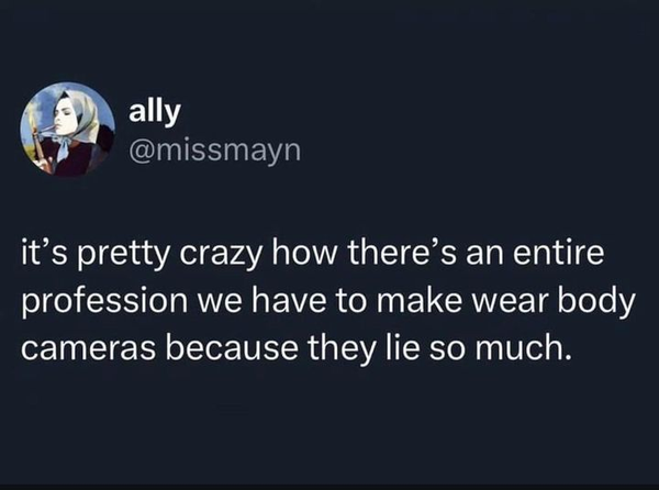 ally
@missmayn 

it’s pretty crazy how there’s an entire profession we have to make wear body cameras because they lie so much. 