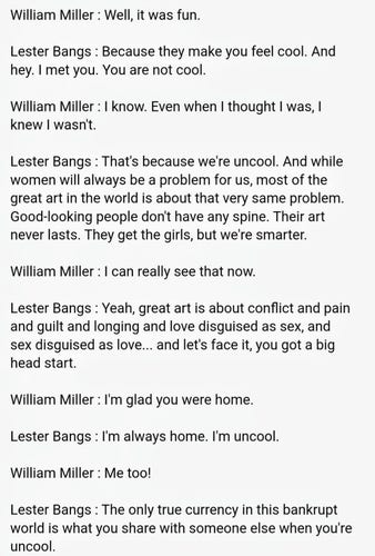 William Miller : Well, it was fun.

Lester Bangs : Because they make you feel cool. And hey. I met you. You are not cool.

William Miller : I know. Even when I thought I was, I knew I wasn't.

Lester Bangs : That's because we're uncool. And while women will always be a problem for us, most of the great art in the world is about that very same problem. Good-looking people don't have any spine. Their art never lasts. They get the girls, but we're smarter.

William Miller : I can really see that now.

Lester Bangs : Yeah, great art is about conflict and pain and guilt and longing and love disguised as sex, and sex disguised as love... and let's face it, you got a big head start.

William Miller : I'm glad you were home.

Lester Bangs : I'm always home. I'm uncool.

William Miller : Me too!

Lester Bangs : The only true currency in this bankrupt world is what you share with someone else when you're uncool.