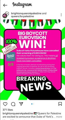 Instagram
brightonqueers4palestine and
queers.for.palestine
100%
EVENT
CANCELLED
Picture
house
3/3
BIG BOYCOTT
EUROVISION
WIN!
Duke of Yorks Picturehouse have cancelled
their screening of EUROVISION!
We salute them for doing so. This means all
ticketed Eurovision screenings in Brighton
have now been cancelled.
In the face of Israel's attempt at pinkwashing during their
ongoing genocide of Palestine, we call on the remaining
brighton venues including, Centre Stage Brighton and The
Edinbrugh Pub, Grosvenor bar, Marine Tavern, Charles Street
tap and lost & Found Taproom, to follow suit! They should
expect disruption if they go ahead...
BREAKING
NEWS
