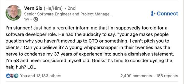 The image is from another social media and text reads: I'm stunned! Just had a recruiter inform me that l'm supposedly too old for a software developer role. He had the audacity to say, "your age makes people question why you haven't moved up to CTO or something. I can't pitch you to clients." Can you believe it? A young whippersnapper in their twenties has the nerve to condense my 37 years of experience into such a dismissive statement. I'm 58 and never considered myself old. Guess it's time to consider dyeing the hair, huh? LOL