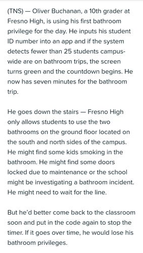 Opening paragraphs of news story:

Oliver Buchanan, a 10th grader at Fresno High, is using his first bathroom privilege for the day. He inputs his student ID number into an app and if the system detects fewer than 25 students campus-wide are on bathroom trips, the screen turns green and the countdown begins. He now has seven minutes for the bathroom trip.

He goes down the stairs — Fresno High only allows students to use the two bathrooms on the ground floor located on the south and north sides of the campus. He might find some kids smoking in the bathroom. He might find some doors locked due to maintenance or the school might be investigating a bathroom incident. He might need to wait for the line.

But he’d better come back to the classroom soon and put in the code again to stop the timer. If it goes over time, he would lose his bathroom privileges.