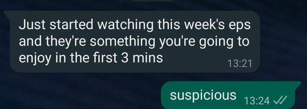 WhatsApp text bubbles.
my friend:
Just started watching this week's eps and they're something you're going to enjoy in the first 3 mins

me: suspicious