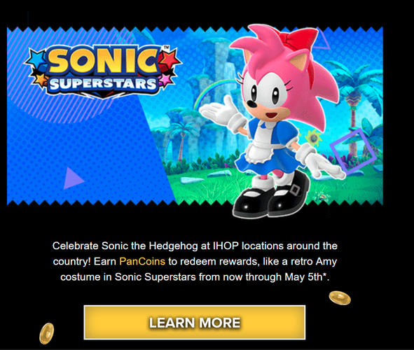 Sonic email advertising an Amy skin for sonic superstars

"Celebrate Sonic the Hedgehog at IHOP locations around the country! Earn PanCoins to redeem rewards, like a retro Amy costume in Sonic Superstars from now through May 5th*."