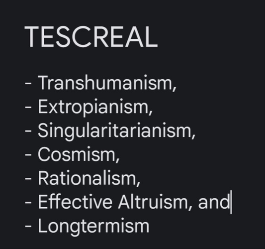 White text on black background that reads:

TESCREAL
- Transhumanism,
- Extropianism,
- Singularitarianism,
- Cosmism,
- Rationalism,
- Effective Altruism, and
- Longtermism