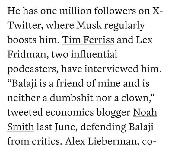 He has one million followers on X-Twitter, where Musk regularly boosts him. Tim Ferriss and Lex Fridman, two influential podcasters, have interviewed him. “Balaji is a friend of mine and is neither a dumbshit nor a clown,” tweeted economics blogger Noah Smith last June, defending Balaji from critics.