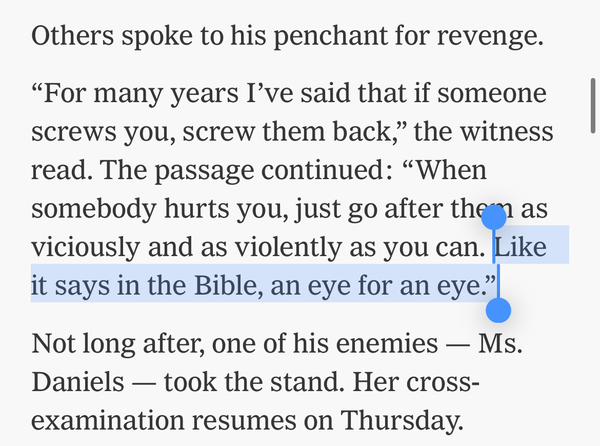 quote: Others spoke to his penchant for revenge.

“For many years I’ve said that if someone screws you, screw them back,” the witness read. The passage continued: “When somebody hurts you, just go after them as viciously and as violently as you can. Like it says in the Bible, an eye for an eye.”

Not long after, one of his enemies — Ms. Daniels — took the stand. Her cross-examination resumes on Thursday.