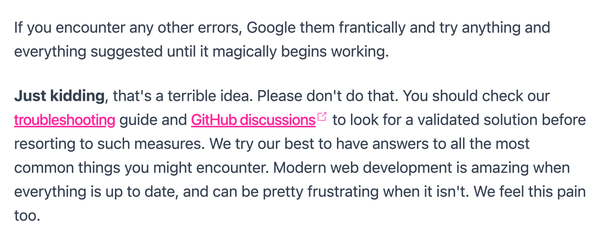 Screenshot from the Quick Start Guide of Statemic:

"If you encounter any other errors, Google them frantically and try anything and everything suggested until it magically begins working.

Just kidding, that's a terrible idea. Please don't do that. You should check our troubleshooting guide and GitHub discussions to look for a validated solution before resorting to such measures. We try our best to have answers to all the most common things you might encounter. Modern web development is amazing when everything is up to date, and can be pretty frustrating when it isn't. We feel this pain too."