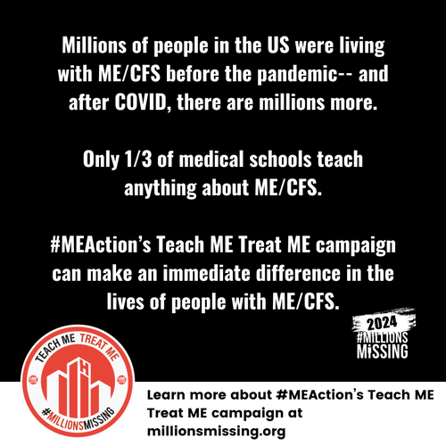 Millions of people in the US were living with ME/CFS before the pandemic -- and after COVID, there are millions more.
Only 1/3 of medical schools teach anything about ME/CFS.
#MEAction's Teach ME Treat ME campaign can make an immediate difference in the lives of people with ME/CFS.

Learm more about #MEAction's Teach ME Treat ME campaign at millionsmissing.org
