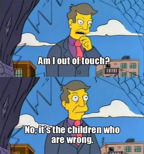 A Simpsons meme featuring Principal Skinner standing in front of an abandoned building that he used to frequent.

The first panel of the meme shows Skinner wondering out loud, exclaiming “Am I out of touch?”

The second panel shows Skinner confirming to himself that “No, it’s the children who are wrong.”
