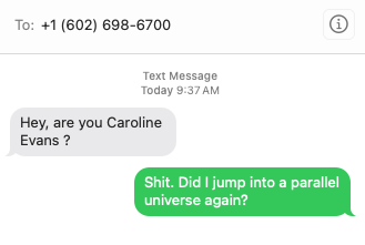 spam text:

spammer: Hey, are you Caroline Evans?

me: Shit. Did I jump into a parallel universe again?