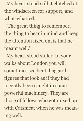 Screenshot of text, which reads:

My heart stood still. I clutched at the windscreen for support, and what-whatted. 

‘The great thing to remember, the thing to bear in mind and keep the attention fixed on, is that he meant well.’ 

My heart stood stiller. In your walks about London you will sometimes see bent, haggard figures that look as if they had recently been caught in some powerful machinery. They are those of fellows who got mixed up with Catsmeat when he was meaning well.