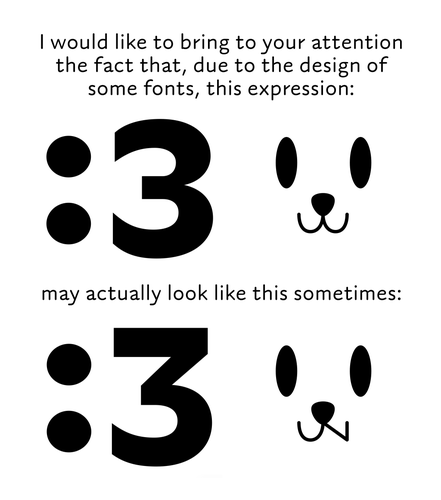 I would like to bring to your attention the fact that, due to the design of some fonts, the expression ":3" usually is intended with a three that has a round top, but some fonts actually use a flat topped design for the three.