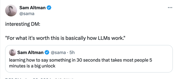 @sama interesting DM: "For what it's worth this is basically how LLMs work." 

@sama - learning how to say something in 30 seconds that takes most people 5 minutes is a big unlock 

https://twitter.com/sama/status/1784643737525837935