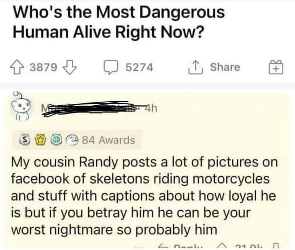 Who's the Most Dangerous Human Alive Right Now? 

My cousin Randy posts a lot of pictures on facebook of skeletons riding motorcycles and stuff with captions about how loyal he is but if you betray him he can be your worst nightmare so probably him
