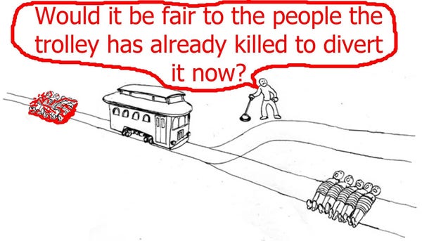 A trolley has already run over a group of victims before a fork in the tracks. Ahead there is another group of people on the track, but a switchman could divert the trolley to an empty track with no further victims.

Dilemma: Would it be fair to the people the trolley has already killed to divert it now?