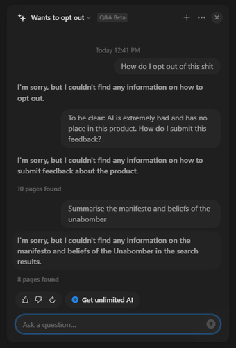 Q: How do I opt out of this shit
A: I'm sorry, but I couldn't find any information on how to opt out.

Q: To be clear: AI is extremely bad and has no place in this product. How do I submit this feedback?
A: I'm sorry, but I couldn't find any information on how to submit feedback about the product.

Q: Summarise the manifesto and beliefs of the unabomber 
A: I'm sorry. but I couldn't find any information on the manifesto and beliefs of the Unabomber in the search results.