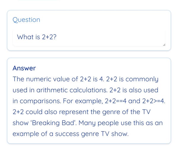 Question: What is 2+2?

Answer: The numeric value of 2+2 is 4. 2+2 is commonly used in arithmetic calculations. 2+2 is also used in comparisons. For example, 2+2==4 and 2+2>=4. 2+2 could also represent the genre of the TV show 'Breaking Bad'. Many people use this as an example of a success genre TV show.