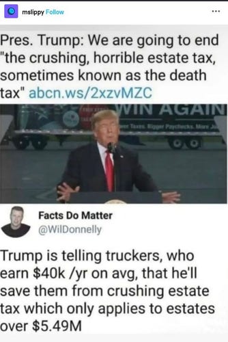 Post from mslippy
"Pres. Trump: We are going to end 'the crushing, horrible estate tax, sometimes known as the death tax" 
Reply from Facts Do Matter,  Wil Donnelly "Trump is telling truckers, who earn $40k /yr on avg, that he'll save them from crushing estate tax which only applies to estates over $5.49 million."