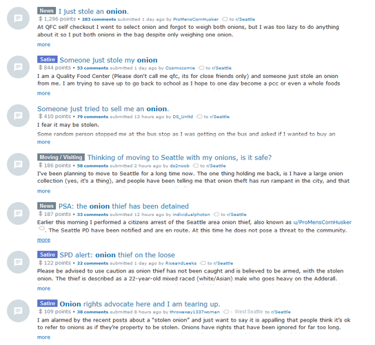 screenshot of a series of posts on the subreddit /r/Seattle:

I just stole an onion.

Someone just stole my onion

Someone just tried to sell me an onion.

Thinking of moving to Seattle with my onions, is it safe?

PSA: the onion thief has been detained

SPD alert: onion thief on the loose

Onion rights advocate here and I am tearing up.