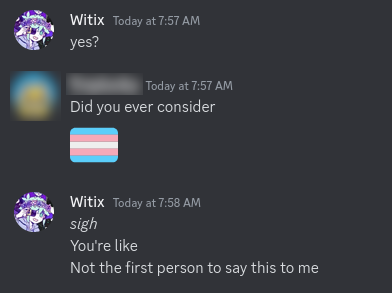 A discord screenshot of a conversation with one of my friends
Me: yes?
Friend: Did you ever consider :transgender_flag:
Me:
*sigh*
You're like
Not the first person to say this to me