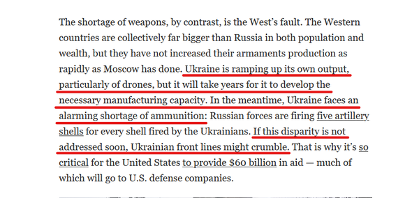 Text from article:
The shortage of weapons, by contrast, is the West’s fault. The Western countries are collectively far bigger than Russia in both population and wealth, but they have not increased their armaments production as rapidly as Moscow has done. Ukraine is ramping up its own output, particularly of drones, but it will take years for it to develop the necessary manufacturing capacity. In the meantime, Ukraine faces an alarming shortage of ammunition: Russian forces are firing five artillery shells for every shell fired by the Ukrainians. If this disparity is not addressed soon, Ukrainian front lines might crumble. That is why it’s so critical for the United States to provide $60 billion in aid — much of which will go to U.S. defense companies.