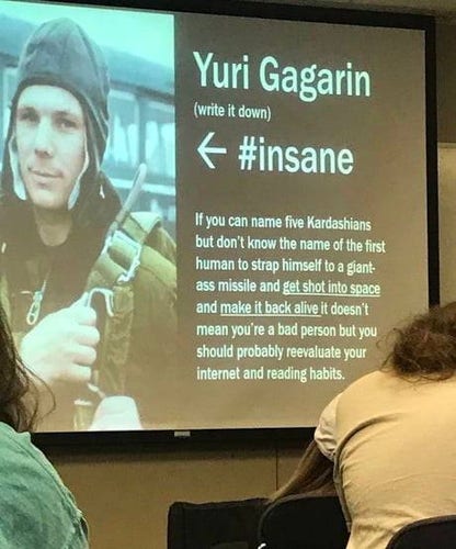 Yuri Gagarin (write it down)

If you can name five Kardashians but don't know the name of the first human to strap himself to a giant-ass missile and get shot into space and make it back alive it doesn't mean you're a bad person but you should probably reevaluate your internet and reading habits.