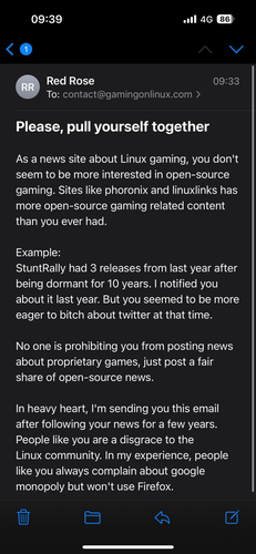 Please, pull yourself together  As a news site about Linux gaming, you don't seem to be more interested in open-source gaming. Sites like phoronix and linuxlinks has more open-source gaming related content than you ever had.  Example: StuntRally had 3 releases from last year after being dormant for 10 years. I notified you about it last year. But you seemed to be more eager to bitch about twitter at that time.  No one is prohibiting you from posting news about proprietary games, just post a fair share of open-source news.  In heavy heart, I'm sending you this email after following your news for a few years. People like you are a disgrace to the Linux community. In my experience, people like you always complain about google monopoly but won't use Firefox.
