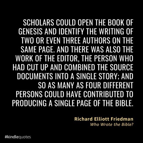 “Scholars could open the book of Genesis and identify the writing of two or even three authors on the same page. And there was also the work of the editor, the person who had cut up and combined the source documents into a single story; and so as many as four different persons could have contributed to producing a single page of the Bible.”
