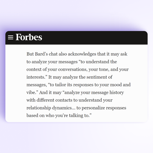 Screenshot from the Forbes' article about Google's Bard AI, saying:
>> But Bard’s chat also acknowledges that it may ask to analyze your messages “to understand the context of your conversations, your tone, and your interests.” It may analyze the sentiment of messages, “to tailor its responses to your mood and vibe.” And it may “analyze your message history with different contacts to understand your relationship dynamics… to personalize responses based on who you're talking to.”<<