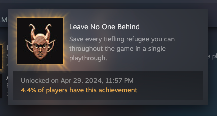 A Steam achievement for "Leave No One Behind: save every tiefling refugee you can throughout the agme in a single playthrough" Unlocked on April 29 2024, 4.4% of players have this achievement.
