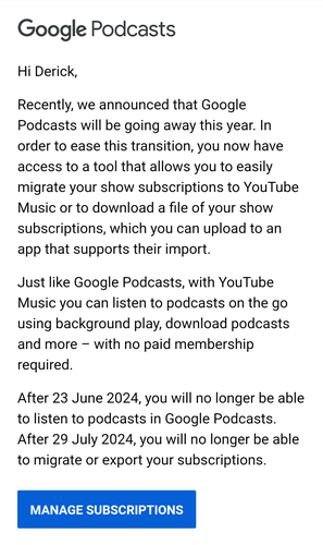 Recently, we announced that Google Podcasts will be going away this year. In order to ease this transition, you now have access to a tool that allows you to easily migrate your show subscriptions to YouTube Music or to download a file of your show subscriptions, which you can upload to an app that supports their import.

‌

Just like Google Podcasts, with YouTube Music you can listen to podcasts on the go using background play, download podcasts and more – with no paid membership required.

‌

After 23 June 2024, you will no longer be able to listen to podcasts in Google Podcasts. After 29 July 2024, you will no longer be able to migrate or export your subscriptions.

