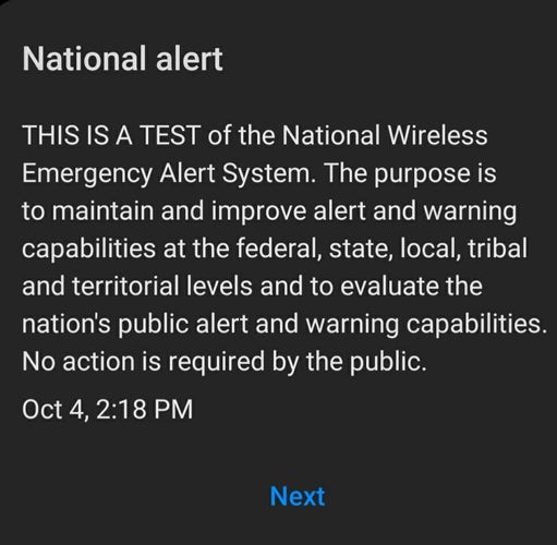 Screenshot of:

National alert

THIS IS A TEST of the National Wireless Emergency Alert System. The purpose is to maintain and improve alert and warning capabilities at the federal, state, local, tribal and territorial levels and to evaluate the nation's public alert and warning capabilities. No action is required by the public.

Oct 4, 2:18 PM