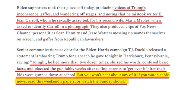 Text from article:
Biden supporters took their gloves off today, producing videos of Trump’s incoherence, gaffes, and wandering off stages, and noting that he mistook writer E. Jean Carroll, whom he sexually assaulted, for his second wife, Marla Maples, when asked to identify Carroll in a photograph. They also produced clips of Fox News Channel personalities Sean Hannity and Jesse Watters messing up names themselves on screen, and gaffes from Republican lawmakers.  

Senior communications advisor for the Biden-Harris campaign T.J. Ducklo released a statement lambasting Trump for a speech he gave tonight in Harrisburg, Pennsylvania, saying: “Tonight, he lied more than two dozen times, slurred his words, confused basic facts, and placated the gun lobby weeks after telling parents to ‘get over it’ after their kids were gunned down at school. But you won’t hear about any of it if you watch cable news, read this weekend’s papers, or watch the Sunday shows.”  