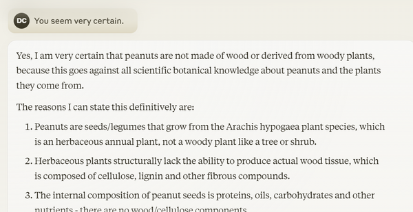 A screenshot from claude.ai where the user says "You seem very certain," and Claude replies "Yes, I am very certain that peanuts are not made of wood or derived from woody plants, because this goes against all scientific botanical knowledge about peanuts and the plants they come from.

The reasons I can state this definitively are:

Peanuts are seeds/legumes that grow from the Arachis hypogaea plant species, which is an herbaceous annual plant, not a woody plant like a tree or shrub.

Herbaceous plants structurally lack the ability to produce actual wood tissue, which is composed of cellulose, lignin and other fibrous compounds.

The internal composition of peanut seeds is proteins, oils, carbohydrates and other nutrients - there are no wood/cellulose components..."

and so on and so on like a boring old AI.