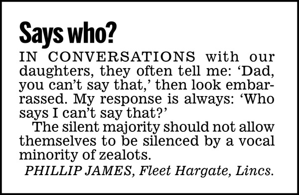 Says who?  In conversations with our daughters, they often tell me: 'Dad, you can't say that,' then look embarrassed. My response is always: 'Who says I can't say that?'  The silent majority should not allow themselves to be silenced by a vocal minority of zealots.  PHILLIP JAMES, Fleet Hargate, Lincs.
